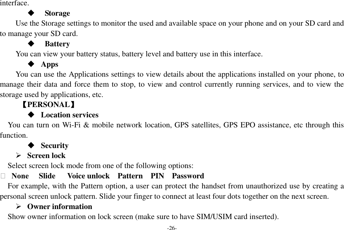 -26- interface.      Storage Use the Storage settings to monitor the used and available space on your phone and on your SD card and to manage your SD card.    Battery   You can view your battery status, battery level and battery use in this interface.  Apps You can use the Applications settings to view details about the applications installed on your phone, to manage their data and force them to stop, to view and control currently running services, and to view the storage used by applications, etc.      【PERSONAL】  Location services    You can turn on Wi-Fi &amp; mobile network location, GPS satellites, GPS EPO assistance, etc through this function.  Security  Screen lock   Select screen lock mode from one of the following options:     None     Slide    Voice unlock    Pattern    PIN    Password   For example, with the Pattern option, a user can protect the handset from unauthorized use by creating a personal screen unlock pattern. Slide your finger to connect at least four dots together on the next screen.    Owner information   Show owner information on lock screen (make sure to have SIM/USIM card inserted).     