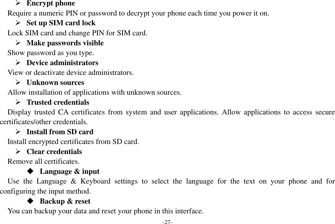 -27-  Encrypt phone    Require a numeric PIN or password to decrypt your phone each time you power it on.  Set up SIM card lock   Lock SIM card and change PIN for SIM card.    Make passwords visible Show password as you type.    Device administrators   View or deactivate device administrators.    Unknown sources   Allow installation of applications with unknown sources.  Trusted credentials   Display  trusted CA certificates  from system and  user  applications. Allow applications  to  access  secure certificates/other credentials.  Install from SD card   Install encrypted certificates from SD card.  Clear credentials Remove all certificates.  Language &amp; input Use  the  Language  &amp;  Keyboard  settings  to  select  the  language  for  the  text  on  your  phone  and  for configuring the input method.  Backup &amp; reset You can backup your data and reset your phone in this interface. 