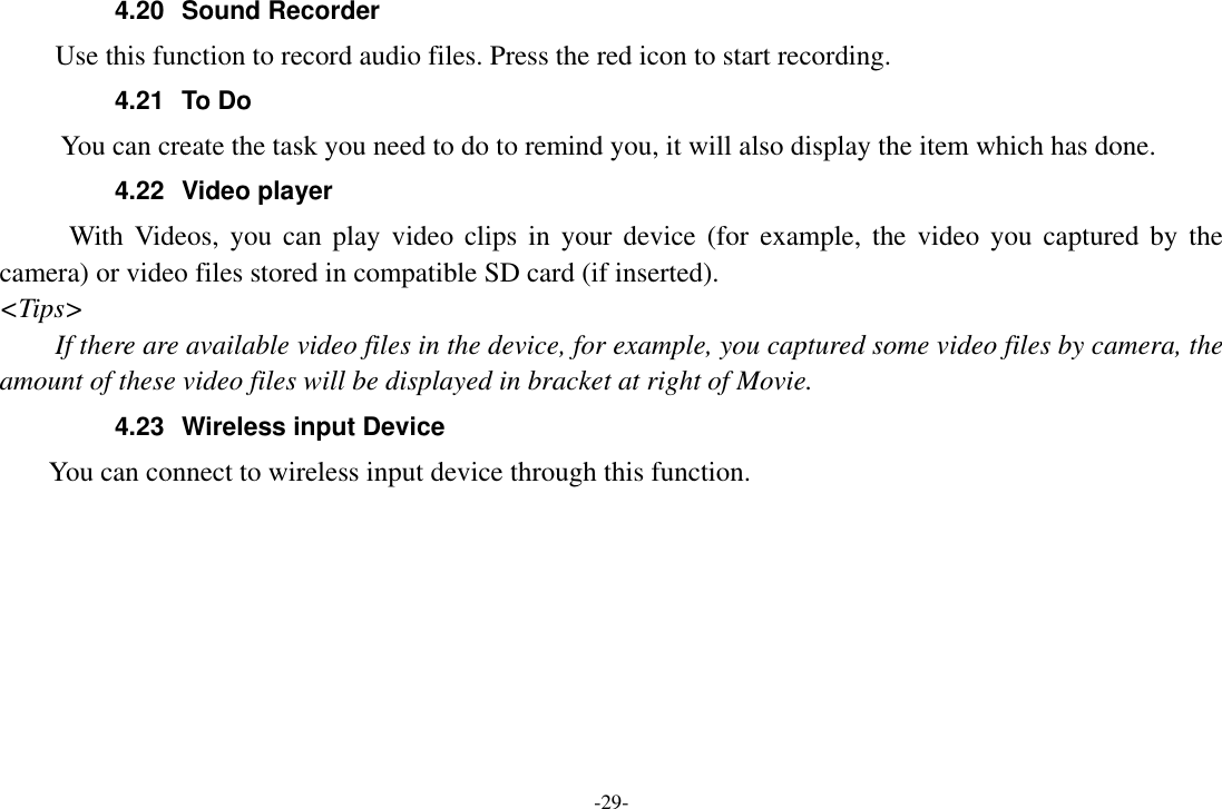 -29- 4.20  Sound Recorder Use this function to record audio files. Press the red icon to start recording. 4.21  To Do           You can create the task you need to do to remind you, it will also display the item which has done. 4.22  Video player With  Videos, you can play  video clips  in  your device (for  example,  the video you captured  by the camera) or video files stored in compatible SD card (if inserted). &lt;Tips&gt; If there are available video files in the device, for example, you captured some video files by camera, the amount of these video files will be displayed in bracket at right of Movie. 4.23  Wireless input Device         You can connect to wireless input device through this function.       