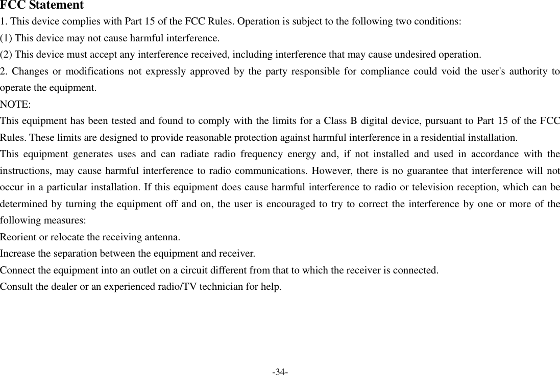 -34- FCC Statement 1. This device complies with Part 15 of the FCC Rules. Operation is subject to the following two conditions: (1) This device may not cause harmful interference. (2) This device must accept any interference received, including interference that may cause undesired operation. 2. Changes or  modifications not expressly  approved by the party responsible for  compliance could void the user&apos;s authority to operate the equipment. NOTE:   This equipment has been tested and found to comply with the limits for a Class B digital device, pursuant to Part 15 of the FCC Rules. These limits are designed to provide reasonable protection against harmful interference in a residential installation. This  equipment  generates  uses  and  can  radiate  radio  frequency  energy  and,  if  not  installed  and  used  in  accordance  with  the instructions, may cause harmful interference to radio communications. However, there is no guarantee that interference will not occur in a particular installation. If this equipment does cause harmful interference to radio or television reception, which can be determined by turning the equipment off and on, the user is encouraged to try to correct the interference by one or more of the following measures: Reorient or relocate the receiving antenna. Increase the separation between the equipment and receiver. Connect the equipment into an outlet on a circuit different from that to which the receiver is connected.   Consult the dealer or an experienced radio/TV technician for help. 