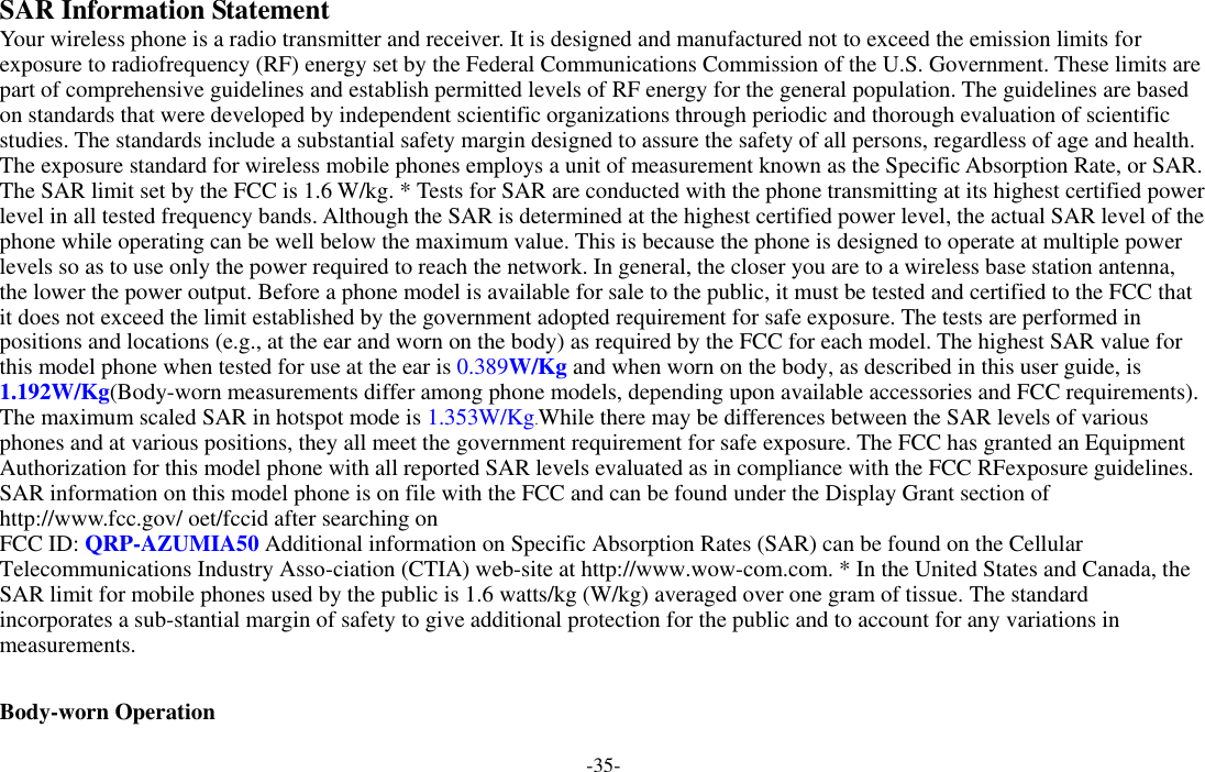 -35-  SAR Information Statement Your wireless phone is a radio transmitter and receiver. It is designed and manufactured not to exceed the emission limits for exposure to radiofrequency (RF) energy set by the Federal Communications Commission of the U.S. Government. These limits are part of comprehensive guidelines and establish permitted levels of RF energy for the general population. The guidelines are based on standards that were developed by independent scientific organizations through periodic and thorough evaluation of scientific studies. The standards include a substantial safety margin designed to assure the safety of all persons, regardless of age and health. The exposure standard for wireless mobile phones employs a unit of measurement known as the Specific Absorption Rate, or SAR. The SAR limit set by the FCC is 1.6 W/kg. * Tests for SAR are conducted with the phone transmitting at its highest certified power level in all tested frequency bands. Although the SAR is determined at the highest certified power level, the actual SAR level of the phone while operating can be well below the maximum value. This is because the phone is designed to operate at multiple power levels so as to use only the power required to reach the network. In general, the closer you are to a wireless base station antenna, the lower the power output. Before a phone model is available for sale to the public, it must be tested and certified to the FCC that it does not exceed the limit established by the government adopted requirement for safe exposure. The tests are performed in positions and locations (e.g., at the ear and worn on the body) as required by the FCC for each model. The highest SAR value for this model phone when tested for use at the ear is 0.389W/Kg and when worn on the body, as described in this user guide, is 1.192W/Kg(Body-worn measurements differ among phone models, depending upon available accessories and FCC requirements). The maximum scaled SAR in hotspot mode is 1.353W/Kg.While there may be differences between the SAR levels of various phones and at various positions, they all meet the government requirement for safe exposure. The FCC has granted an Equipment Authorization for this model phone with all reported SAR levels evaluated as in compliance with the FCC RFexposure guidelines. SAR information on this model phone is on file with the FCC and can be found under the Display Grant section of http://www.fcc.gov/ oet/fccid after searching on   FCC ID: QRP-AZUMIA50 Additional information on Specific Absorption Rates (SAR) can be found on the Cellular Telecommunications Industry Asso-ciation (CTIA) web-site at http://www.wow-com.com. * In the United States and Canada, the SAR limit for mobile phones used by the public is 1.6 watts/kg (W/kg) averaged over one gram of tissue. The standard incorporates a sub-stantial margin of safety to give additional protection for the public and to account for any variations in measurements.  Body-worn Operation 