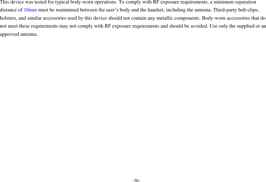 -36- This device was tested for typical body-worn operations. To comply with RF exposure requirements, a minimum separation distance of 10mm must be maintained between the user’s body and the handset, including the antenna. Third-party belt-clips, holsters, and similar accessories used by this device should not contain any metallic components. Body-worn accessories that do not meet these requirements may not comply with RF exposure requirements and should be avoided. Use only the supplied or an approved antenna.   