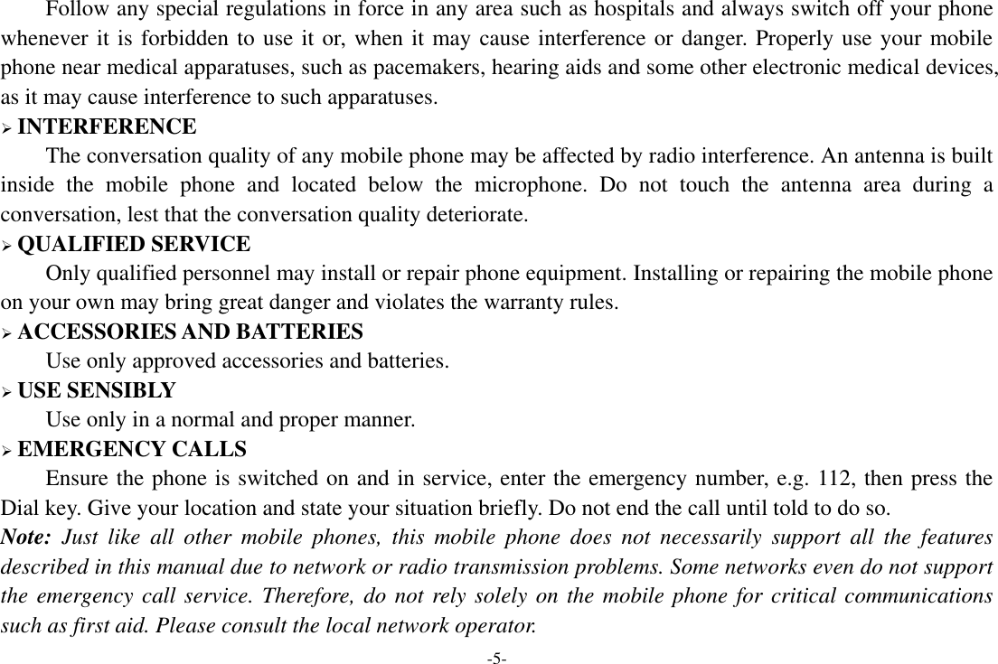 -5- Follow any special regulations in force in any area such as hospitals and always switch off your phone whenever it is forbidden to use it or, when it may cause interference or danger. Properly use your mobile phone near medical apparatuses, such as pacemakers, hearing aids and some other electronic medical devices, as it may cause interference to such apparatuses.  INTERFERENCE The conversation quality of any mobile phone may be affected by radio interference. An antenna is built inside  the  mobile  phone  and  located  below  the  microphone.  Do  not  touch  the  antenna  area  during  a conversation, lest that the conversation quality deteriorate.  QUALIFIED SERVICE Only qualified personnel may install or repair phone equipment. Installing or repairing the mobile phone on your own may bring great danger and violates the warranty rules.  ACCESSORIES AND BATTERIES Use only approved accessories and batteries.  USE SENSIBLY Use only in a normal and proper manner.  EMERGENCY CALLS Ensure the phone is switched on and in service, enter the emergency number, e.g. 112, then press the Dial key. Give your location and state your situation briefly. Do not end the call until told to do so. Note:  Just  like  all  other  mobile  phones,  this  mobile  phone  does  not  necessarily  support  all  the  features described in this manual due to network or radio transmission problems. Some networks even do not support the emergency call service. Therefore, do not rely solely on the mobile phone for critical communications such as first aid. Please consult the local network operator. 