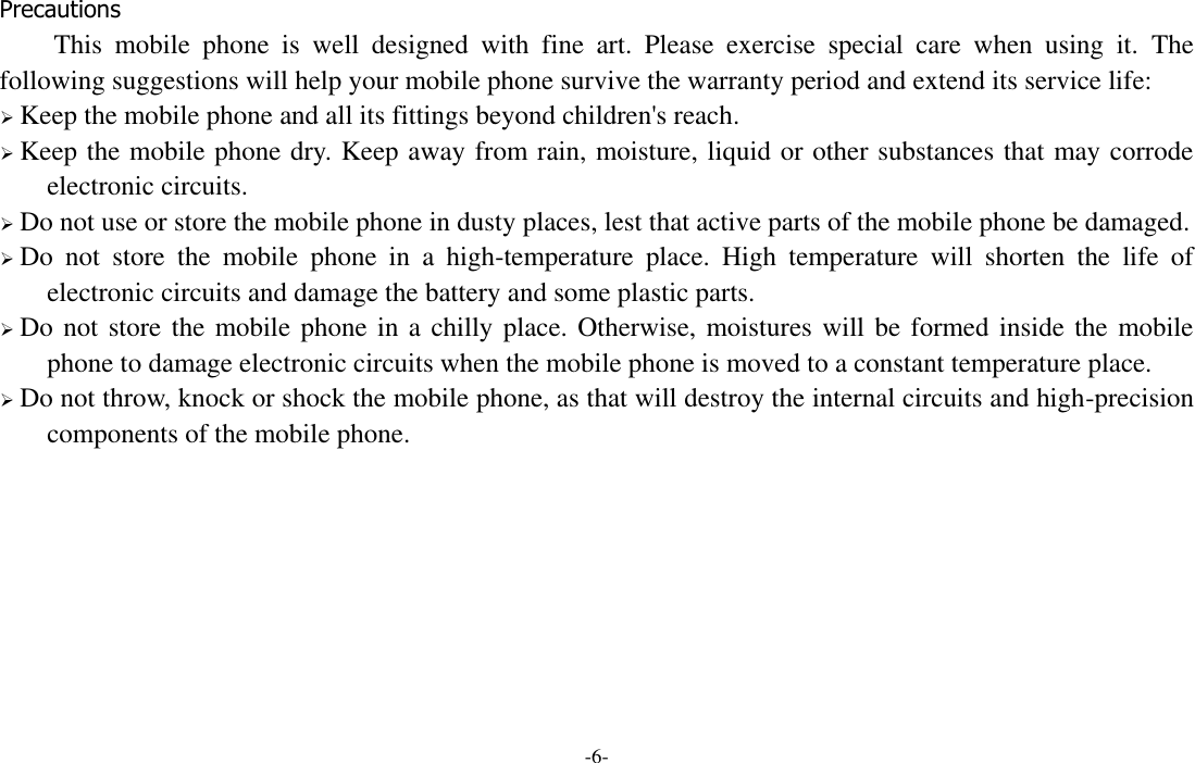 -6-  Precautions This  mobile  phone  is  well  designed  with  fine  art.  Please  exercise  special  care  when  using  it.  The following suggestions will help your mobile phone survive the warranty period and extend its service life:  Keep the mobile phone and all its fittings beyond children&apos;s reach.  Keep the mobile phone dry. Keep away from rain, moisture, liquid or other substances that may corrode electronic circuits.  Do not use or store the mobile phone in dusty places, lest that active parts of the mobile phone be damaged.  Do  not  store  the  mobile  phone  in  a  high-temperature  place.  High  temperature  will  shorten  the  life  of electronic circuits and damage the battery and some plastic parts.  Do not store the mobile phone in a chilly place. Otherwise, moistures will be formed inside the mobile phone to damage electronic circuits when the mobile phone is moved to a constant temperature place.  Do not throw, knock or shock the mobile phone, as that will destroy the internal circuits and high-precision components of the mobile phone.      