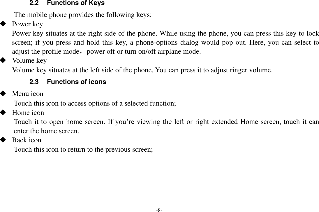 -8- 2.2 Functions of Keys The mobile phone provides the following keys:  Power key Power key situates at the right side of the phone. While using the phone, you can press this key to lock screen; if you press and hold this key, a phone-options dialog would pop out. Here, you can select to adjust the profile mode，power off or turn on/off airplane mode.  Volume key Volume key situates at the left side of the phone. You can press it to adjust ringer volume. 2.3 Functions of icons  Menu icon Touch this icon to access options of a selected function;  Home icon Touch it to open home screen. If you’re viewing the left or right extended  Home screen,  touch it  can enter the home screen.  Back icon Touch this icon to return to the previous screen;     