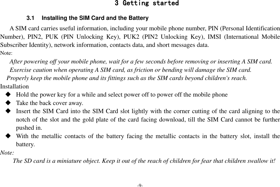 -9- 3 Getting started 3.1  Installing the SIM Card and the Battery A SIM card carries useful information, including your mobile phone number, PIN (Personal Identification Number),  PIN2,  PUK  (PIN  Unlocking  Key),  PUK2  (PIN2  Unlocking  Key),  IMSI  (International  Mobile Subscriber Identity), network information, contacts data, and short messages data. Note: After powering off your mobile phone, wait for a few seconds before removing or inserting A SIM card. Exercise caution when operating A SIM card, as friction or bending will damage the SIM card. Properly keep the mobile phone and its fittings such as the SIM cards beyond children&apos;s reach. Installation  Hold the power key for a while and select power off to power off the mobile phone  Take the back cover away.  Insert the SIM Card into the SIM Card slot lightly with the corner cutting of the card aligning to the notch of the slot and the gold plate of the card facing download, till the SIM Card cannot be further pushed in.  With  the  metallic  contacts  of  the  battery  facing  the  metallic  contacts  in  the  battery  slot,  install  the battery. Note: The SD card is a miniature object. Keep it out of the reach of children for fear that children swallow it! 