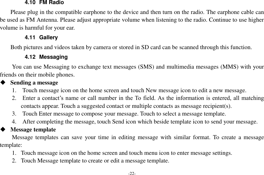 -22- 4.10  FM Radio     Please plug in the compatible earphone to the device and then turn on the radio. The earphone cable can be used as FM Antenna. Please adjust appropriate volume when listening to the radio. Continue to use higher volume is harmful for your ear. 4.11  Gallery     Both pictures and videos taken by camera or stored in SD card can be scanned through this function. 4.12  Messaging You can use Messaging to exchange text messages (SMS) and multimedia messages (MMS) with your friends on their mobile phones.  Sending a message   1.    Touch message icon on the home screen and touch New message icon to edit a new message.     2.    Enter a contact’s name or call number in the To field. As the information is entered, all matching contacts appear. Touch a suggested contact or multiple contacts as message recipient(s).     3.    Touch Enter message to compose your message. Touch to select a message template.     4.    After completing the message, touch Send icon which beside template icon to send your message.    Message template   Message templates  can  save  your time  in  editing  message  with  similar  format.  To  create  a  message template:   1. Touch message icon on the home screen and touch menu icon to enter message settings.   2. Touch Message template to create or edit a message template.   