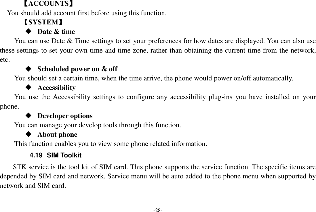 -28- 【ACCOUNTS】 You should add account first before using this function.    【SYSTEM】  Date &amp; time     You can use Date &amp; Time settings to set your preferences for how dates are displayed. You can also use these settings to set your own time and time zone, rather than obtaining the current time from the network, etc.  Scheduled power on &amp; off      You should set a certain time, when the time arrive, the phone would power on/off automatically.  Accessibility You  use  the Accessibility settings  to  configure any accessibility plug-ins  you have  installed  on  your phone.  Developer options     You can manage your develop tools through this function.  About phone   This function enables you to view some phone related information. 4.19  SIM Toolkit STK service is the tool kit of SIM card. This phone supports the service function .The specific items are depended by SIM card and network. Service menu will be auto added to the phone menu when supported by network and SIM card. 
