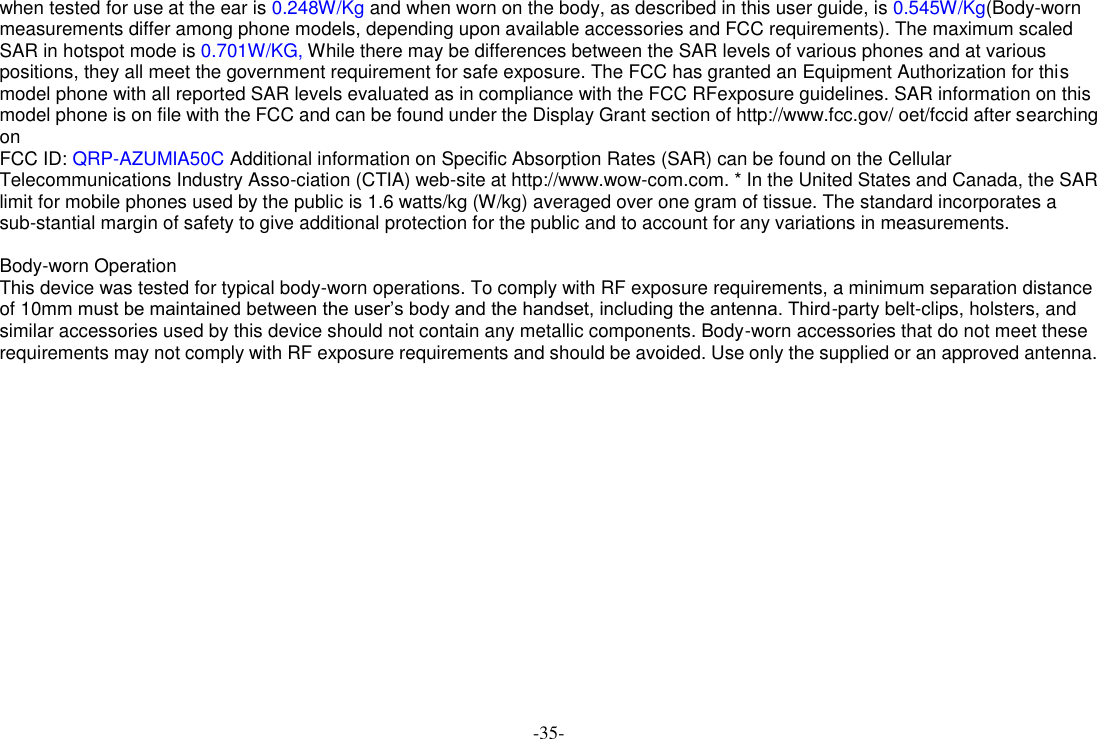 -35- when tested for use at the ear is 0.248W/Kg and when worn on the body, as described in this user guide, is 0.545W/Kg(Body-worn measurements differ among phone models, depending upon available accessories and FCC requirements). The maximum scaled SAR in hotspot mode is 0.701W/KG, While there may be differences between the SAR levels of various phones and at various positions, they all meet the government requirement for safe exposure. The FCC has granted an Equipment Authorization for this model phone with all reported SAR levels evaluated as in compliance with the FCC RFexposure guidelines. SAR information on this model phone is on file with the FCC and can be found under the Display Grant section of http://www.fcc.gov/ oet/fccid after searching on   FCC ID: QRP-AZUMIA50C Additional information on Specific Absorption Rates (SAR) can be found on the Cellular Telecommunications Industry Asso-ciation (CTIA) web-site at http://www.wow-com.com. * In the United States and Canada, the SAR limit for mobile phones used by the public is 1.6 watts/kg (W/kg) averaged over one gram of tissue. The standard incorporates a sub-stantial margin of safety to give additional protection for the public and to account for any variations in measurements.  Body-worn Operation This device was tested for typical body-worn operations. To comply with RF exposure requirements, a minimum separation distance of 10mm must be maintained between the user’s body and the handset, including the antenna. Third-party belt-clips, holsters, and similar accessories used by this device should not contain any metallic components. Body-worn accessories that do not meet these requirements may not comply with RF exposure requirements and should be avoided. Use only the supplied or an approved antenna.      