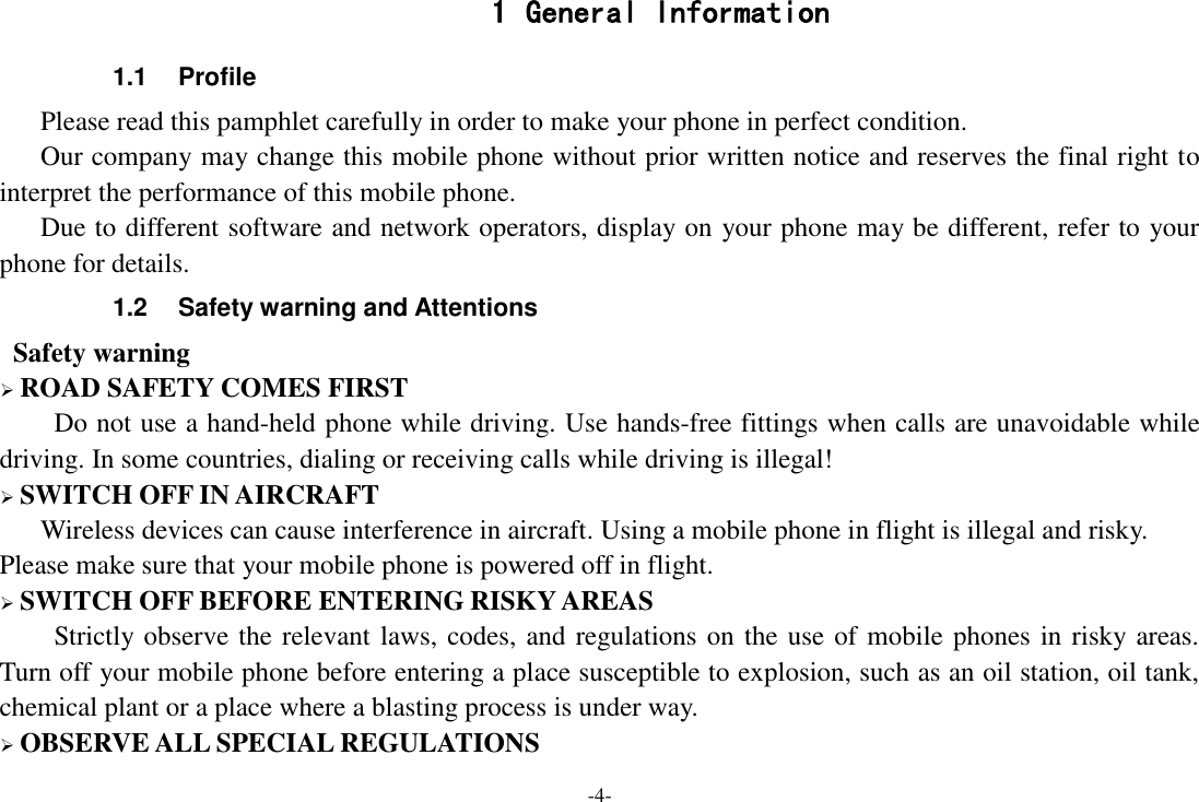 -4- 1 General Information 1.1  Profile    Please read this pamphlet carefully in order to make your phone in perfect condition.    Our company may change this mobile phone without prior written notice and reserves the final right to interpret the performance of this mobile phone.    Due to different software and network operators, display on your phone may be different, refer to your phone for details. 1.2  Safety warning and Attentions  Safety warning  ROAD SAFETY COMES FIRST Do not use a hand-held phone while driving. Use hands-free fittings when calls are unavoidable while driving. In some countries, dialing or receiving calls while driving is illegal!  SWITCH OFF IN AIRCRAFT Wireless devices can cause interference in aircraft. Using a mobile phone in flight is illegal and risky.     Please make sure that your mobile phone is powered off in flight.  SWITCH OFF BEFORE ENTERING RISKY AREAS Strictly observe the relevant laws, codes, and regulations on the use of mobile phones in risky areas. Turn off your mobile phone before entering a place susceptible to explosion, such as an oil station, oil tank, chemical plant or a place where a blasting process is under way.  OBSERVE ALL SPECIAL REGULATIONS 
