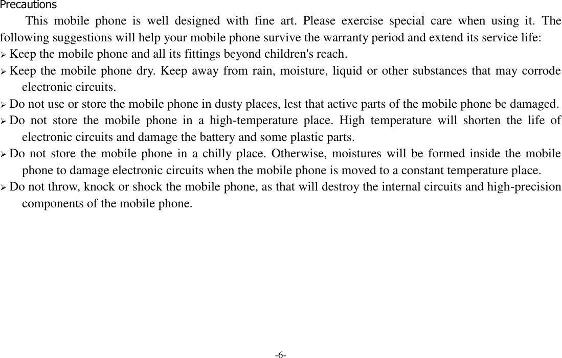 -6-  Precautions This  mobile  phone  is  well  designed  with  fine  art.  Please  exercise  special  care  when  using  it.  The following suggestions will help your mobile phone survive the warranty period and extend its service life:  Keep the mobile phone and all its fittings beyond children&apos;s reach.  Keep the mobile phone dry. Keep away from rain, moisture, liquid or other substances that may corrode electronic circuits.  Do not use or store the mobile phone in dusty places, lest that active parts of the mobile phone be damaged.  Do  not  store  the  mobile  phone  in  a  high-temperature  place.  High  temperature  will  shorten  the  life  of electronic circuits and damage the battery and some plastic parts.  Do not store the mobile phone in a chilly place. Otherwise, moistures will be formed inside the mobile phone to damage electronic circuits when the mobile phone is moved to a constant temperature place.  Do not throw, knock or shock the mobile phone, as that will destroy the internal circuits and high-precision components of the mobile phone.      