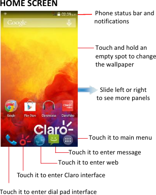  HOME SCREEN                       Phone status bar and notifications                                         Touch and hold an empty spot to change the wallpaper                                    Slide left or right   to see more panels                               Touch it to main menu                     Touch it to enter message                  Touch it to enter web      Touch it to enter Claro interface Touch it to enter dial pad interface       