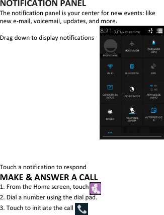   NOTIFICATION PANEL The notification panel is your center for new events: like new e-mail, voicemail, updates, and more.  Drag down to display notifications          Touch a notification to respond MAKE &amp; ANSWER A CALL 1. From the Home screen, touch 2. Dial a number using the dial pad. 3. Touch to initiate the call     