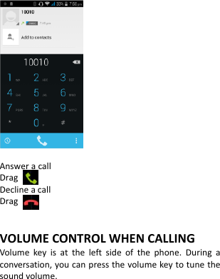                Answer a call Drag   Decline a call Drag    VOLUME CONTROL WHEN CALLING Volume  key  is  at  the  left  side  of  the  phone.  During  a conversation, you can press the volume key to tune the sound volume.       