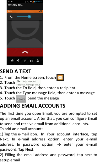             SEND A TEXT 1. From the Home screen, touch 2. Touch   3. Touch the To field, then enter a recipient. 4. Touch the Type message field, then enter a message 5. Touch            Send the message ADDING EMAIL ACCOUNTS The first time you open Email, you are prompted to set up an email account. After that, you can configure Email to send and receive email from additional accounts. To add an email account:   1) Tap the e-mail icon.  In  Your  account  interface,  tap Next.  In  e-mail  address  option,  enter  your  e-mail address.  In  password  option,  →  enter  your  e-mail password. Tap Next. 2)  Filling  the  email  address  and  password,  tap  next  to setup email 