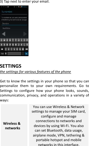  3) Tap next to enter your email.             SETTINGS the settings for various features of the phone  Get to know the settings in your phone so that you can personalize  them  to  your  own  requirements.  Go  to Settings  to  configure  how  your  phone  looks,  sounds, communication,  privacy, and  operations  in a  variety  of ways: Wireless &amp;   networks You can use Wireless &amp; Network settings to manage your SIM card, configure and manage connections to networks and devices by using Wi-Fi. You also can set Bluetooth, data usage, airplane mode, VPN, tethering &amp; portable hotspot and mobile networks in this interface. 