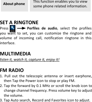  About phone This function enables you to view some phone related information.  SET A RINGTONE Press                Perfiles  de  audio,  select  the  profiles you  want  to  set,  you  can  customize  the  ringtone  and volume  of  incoming  call,  notification  ringtone  in  this interface.  MULTIMEDIA listen it, watch it, capture it, enjoy it!  FM RADIO 1.  Pull  out  the  telescopic  antenna  or  insert  earphone, then Tap the Power icon to stop or play FM. 2. Tap the forward by 0.1 MHz or scroll the knob icon to change channel frequency. Press volume key to adjust the volume. 3. Tap Auto search, Record and Favorites icon to adjust.           