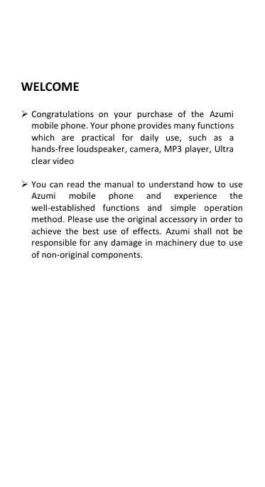 WELCOME   Congratulations  on  your  purchase  of  the  Azumi mobile phone. Your phone provides many functions which  are  practical  for  daily  use,  such  as  a hands-free loudspeaker, camera, MP3 player, Ultra clear video   You  can  read  the  manual  to  understand how to use Azumi  mobile  phone  and  experience  the well-established  functions  and  simple  operation method. Please use the original accessory in order to achieve  the  best  use  of effects.  Azumi  shall  not  be responsible for any damage in  machinery due to  use of non-original components.                