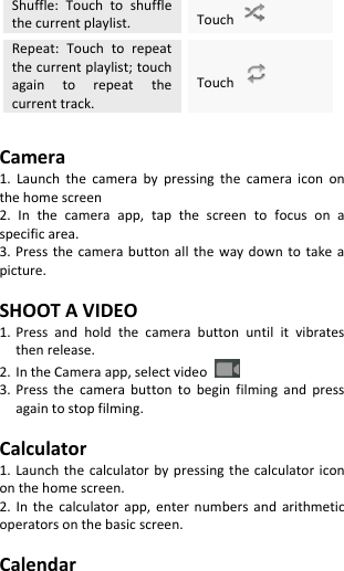  Shuffle:  Touch  to  shuffle the current playlist. Touch   Repeat:  Touch  to  repeat the current playlist; touch again  to  repeat  the current track. Touch    Camera 1.  Launch  the  camera  by  pressing  the  camera  icon  on the home screen 2.  In  the  camera  app,  tap  the  screen  to  focus  on  a specific area. 3. Press  the camera  button all  the  way  down  to  take a picture.  SHOOT A VIDEO 1. Press  and  hold  the  camera  button  until  it  vibrates then release. 2. In the Camera app, select video   3. Press  the  camera  button  to  begin  filming  and  press again to stop filming.  Calculator 1. Launch  the calculator  by pressing  the calculator icon on the home screen. 2.  In  the  calculator  app,  enter  numbers  and  arithmetic operators on the basic screen.  Calendar 