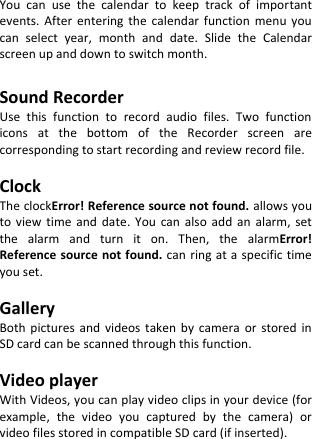  You  can  use  the  calendar  to  keep  track  of  important events.  After  entering  the  calendar  function  menu  you can  select  year,  month  and  date.  Slide  the  Calendar screen up and down to switch month.  Sound Recorder Use  this  function  to  record  audio  files.  Two  function icons  at  the  bottom  of  the  Recorder  screen  are corresponding to start recording and review record file.  Clock The clockError! Reference source not found. allows you to  view  time  and  date.  You  can  also  add  an  alarm,  set the  alarm  and  turn  it  on.  Then,  the  alarmError! Reference source not found. can  ring at a specific  time you set.  Gallery Both  pictures  and  videos  taken  by  camera  or  stored  in SD card can be scanned through this function.  Video player With Videos, you can play video clips in your device (for example,  the  video  you  captured  by  the  camera)  or video files stored in compatible SD card (if inserted).       