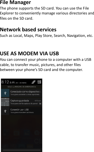  File Manager The phone supports the SD card. You can use the File Explorer to conveniently manage various directories and files on the SD card.  Network based services Such as Local, Maps, Play Store, Search, Navigation, etc.   USE AS MODEM VIA USB You can connect your phone to a computer with a USB cable, to transfer music, pictures, and other files between your phone’s SD card and the computer.            