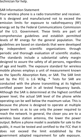  technician for help.  SAR Information Statement Your wireless phone is a radio transmitter and receiver. It  is  designed  and  manufactured  not  to  exceed  the emission  limits  for  exposure  to  radiofrequency  (RF) energy set by the Federal Communications Commission of  the  U.S.  Government.  These  limits  are  part  of comprehensive  guidelines  and  establish  permitted levels  of  RF  energy  for  the  general  population.  The guidelines are based on standards that were developed by  independent  scientific  organizations  through periodic  and  thorough  evaluation  of  scientific  studies. The  standards  include  a  substantial  safety  margin designed to assure the  safety  of  all  persons, regardless of  age  and  health.  The  exposure  standard  for  wireless mobile phones  employs a  unit  of  measurement  known as  the  Specific  Absorption  Rate,  or  SAR.  The  SAR  limit set  by  the  FCC  is  1.6  W/kg.  *  Tests  for  SAR  are conducted  with  the  phone  transmitting  at  its  highest certified  power  level  in  all  tested  frequency  bands. Although the SAR is determined at the highest certified power  level,  the  actual  SAR  level  of  the  phone  while operating can be well below the maximum value. This is because  the  phone  is  designed  to  operate  at  multiple power  levels  so  as  to  use  only  the  power  required  to reach  the  network.  In  general,  the  closer  you  are  to  a wireless  base  station  antenna,  the  lower  the  power output. Before a phone model is available for sale to the public, it must be tested and certified to the FCC that it does  not  exceed  the  limit  established  by  the government  adopted  requirement  for  safe  exposure. 