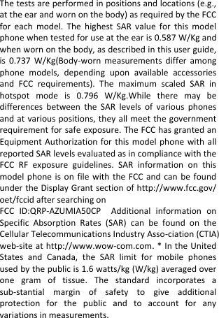  The tests are performed in positions and locations (e.g., at the ear and worn on the body) as required by the FCC for  each  model.  The  highest  SAR  value  for  this  model phone when tested for use at the ear is 0.587 W/Kg and when worn on the body, as described in this user guide, is  0.737  W/Kg(Body-worn  measurements  differ  among phone  models,  depending  upon  available  accessories and  FCC  requirements).  The  maximum  scaled  SAR  in hotspot  mode  is  0.796  W/Kg.While  there  may  be differences  between  the  SAR  levels  of  various  phones and at various positions, they all meet the government requirement for safe exposure. The FCC has granted an Equipment Authorization  for  this  model phone with  all reported SAR levels evaluated as in compliance with the FCC  RF  exposure  guidelines.  SAR  information  on  this model phone  is  on  file  with  the FCC  and  can  be  found under the Display Grant section of http://www.fcc.gov/ oet/fccid after searching on   FCC  ID:QRP-AZUMIA50CP  Additional  information  on Specific  Absorption  Rates  (SAR)  can  be  found  on  the Cellular Telecommunications Industry Asso-ciation (CTIA) web-site at http://www.wow-com.com. * In the United States  and  Canada,  the  SAR  limit  for  mobile  phones used by the public is 1.6 watts/kg (W/kg) averaged over one  gram  of  tissue.  The  standard  incorporates  a sub-stantial  margin  of  safety  to  give  additional protection  for  the  public  and  to  account  for  any variations in measurements.     