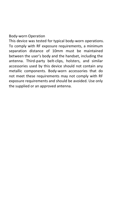  Body-worn Operation This device was tested for typical body-worn operations. To comply with RF  exposure requirements,  a minimum separation  distance  of  10mm  must  be  maintained between the user’s body and the handset, including the antenna.  Third-party  belt-clips,  holsters,  and  similar accessories  used  by  this  device  should  not  contain  any metallic  components.  Body-worn  accessories  that  do not  meet  these  requirements  may  not  comply  with  RF exposure requirements and should be avoided. Use only the supplied or an approved antenna.           