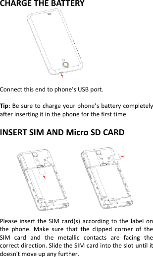  CHARGE THE BATTERY   Connect this end to phone’s USB port.  Tip: Be sure to charge your phone’s battery completely after inserting it in the phone for the first time.  INSERT SIM AND Micro SD CARD            Please  insert  the  SIM  card(s)  according  to  the  label  on the  phone.  Make  sure  that  the  clipped  corner  of  the SIM  card  and  the  metallic  contacts  are  facing  the correct direction. Slide the SIM card into the slot until it doesn&apos;t move up any further.  