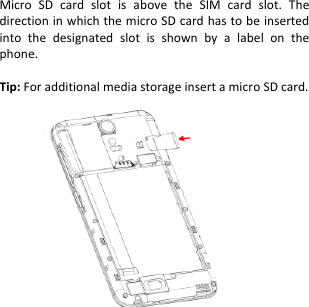    Micro  SD  card  slot  is  above  the  SIM  card  slot.  The direction in which the micro SD card has to be inserted into  the  designated  slot  is  shown  by  a  label  on  the phone.  Tip: For additional media storage insert a micro SD card.                    