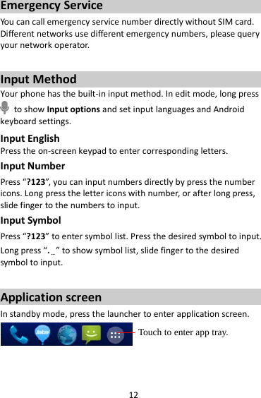 12 Emergency Service You can call emergency service number directly without SIM card. Different networks use different emergency numbers, please query your network operator.    Input Method Your phone has the built-in input method. In edit mode, long press  to show Input options and set input languages and Android keyboard settings. Input English Press the on-screen keypad to enter corresponding letters. Input Number Press “?123”, you can input numbers directly by press the number icons. Long press the letter icons with number, or after long press, slide finger to the numbers to input. Input Symbol Press “?123” to enter symbol list. Press the desired symbol to input. Long press “.…” to show symbol list, slide finger to the desired symbol to input.  Application screen In standby mode, press the launcher to enter application screen.   Touch to enter app tray. 