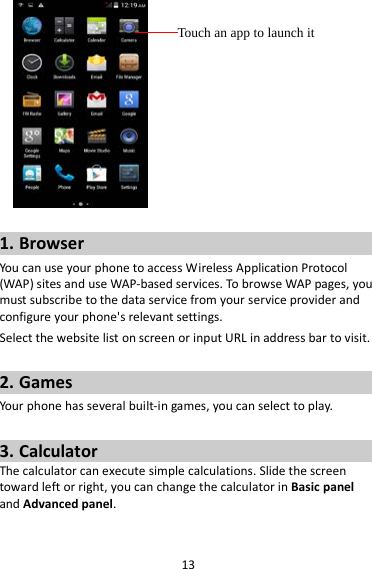 13   1. Browser You  can use your phone to access Wireless Application Protocol (WAP) sites and use WAP-based services. To browse WAP pages, you must subscribe to the data service from your service provider and configure your phone&apos;s relevant settings. Select the website list on screen or input URL in address bar to visit.  2. Games Your phone has several built-in games, you can select to play.  3. Calculator The calculator can execute simple calculations. Slide the screen toward left or right, you can change the calculator in Basic panel and Advanced panel.  Touch an app to launch it 