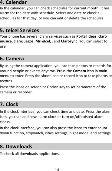 14 4. Calendar In the calendar, you can check schedules for current month. It has alarm for the date with schedule. Select one date to check all schedules for that day, or you can edit or delete the schedules.  5. telcel Services Your phone has several Claro services such as Portal ideas, claro musica, claroJuegos, MiTelcel, , and Clarosync. You can select to use.    6. Camera By using the camera application, you can take photos or records for around people or events anytime. Press the Camera icon in main menu to enter. Press the shoot icon or record icon to take photos or records. Press the icons on screen or Option Key to set parameters of the camera or recorder.  7. Clock In the clock interface, you can check time and date. Press the alarm icon, you can add new alarm clock or turn on/off existed alarm clocks.   In the clock interface, you can also press the icons to enter count down function, stopwatch, cities settings, night mode, and settings.  8. Downloads To check all downloads applications.  