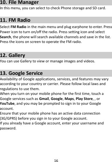 16  10. File Manager In this menu, you can select to check Phone storage and SD card.  11. FM Radio Select FM Radio in the main menu and plug earphone to enter. Press Power icon to turn on/off the radio. Press setting icon and select Search, the phone will search available channels and save in the list. Press the icons on screen to operate the FM radio.  12. Gallery You can use Gallery to view or manage images and videos.  13. Google Service Availability of Google applications, services, and features may vary according to your country or carrier. Please follow local laws and regulations to use them. When you turn on your mobile phone for the first time, touch a Google services such as Gmail, Google, Maps, Play Store, , or YouTube, and you may be prompted to sign in to your Google account. Ensure that your mobile phone has an active data connection (3G/GPRS) before you sign in to your Google account. If you already have a Google account, enter your username and password.  