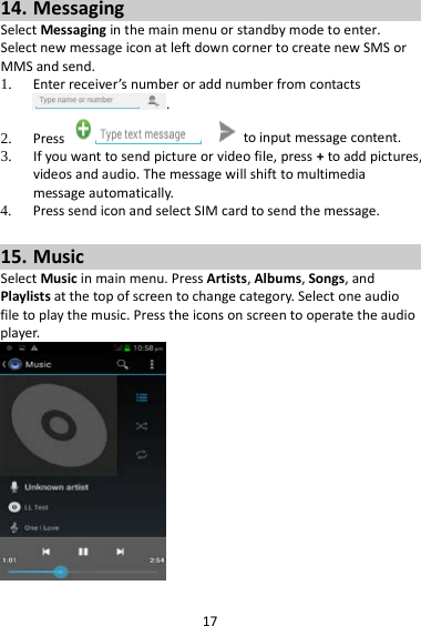 17 14. Messaging Select Messaging in the main menu or standby mode to enter. Select new message icon at left down corner to create new SMS or MMS and send. 1. Enter receiver’s number or add number from contacts .   2. Press   to input message content.   3. If you want to send picture or video file, press + to add pictures, videos and audio. The message will shift to multimedia message automatically.   4. Press send icon and select SIM card to send the message.  15. Music Select Music in main menu. Press Artists, Albums, Songs, and Playlists at the top of screen to change category. Select one audio file to play the music. Press the icons on screen to operate the audio player.     