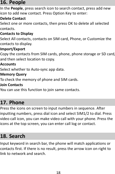 18 16. People In the People, press search icon to search contact, press add new icon to add new contact. Press Option Key to enter:   Delete Contact Select one or more contacts, then press OK to delete all selected contacts. Contacts to Display Select All contacts, contacts on SIM card, Phone, or Customize the contacts to display. Import/Export Copy the contacts from SIM cards, phone, phone storage or SD card, and then select location to copy. Accounts Select whether to Auto-sync app data. Memory Query To check the memory of phone and SIM cards. Join Contacts You can use this function to join same contacts.  17. Phone Press the icons on screen to input numbers in sequence. After inputting numbers, press dial icon and select SIM1/2 to dial. Press video call icon, you can make video call with your phone. Press the icons at the top screen, you can enter call log or contact.  18. Search Input keyword in search bar, the phone will match applications or contacts first. If there is no result, press the arrow icon on right to link to network and search.  