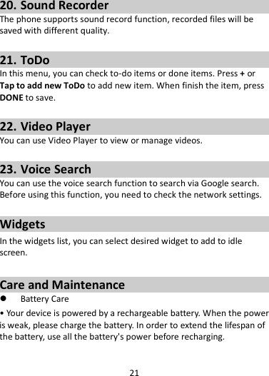 21   20. Sound Recorder The phone supports sound record function, recorded files will be saved with different quality.    21. ToDo In this menu, you can check to-do items or done items. Press + or Tap to add new ToDo to add new item. When finish the item, press DONE to save.  22. Video Player You can use Video Player to view or manage videos.  23. Voice Search You can use the voice search function to search via Google search. Before using this function, you need to check the network settings.  Widgets In the widgets list, you can select desired widget to add to idle screen.  Care and Maintenance  Battery Care • Your device is powered by a rechargeable battery. When the power is weak, please charge the battery. In order to extend the lifespan of the battery, use all the battery&apos;s power before recharging. 