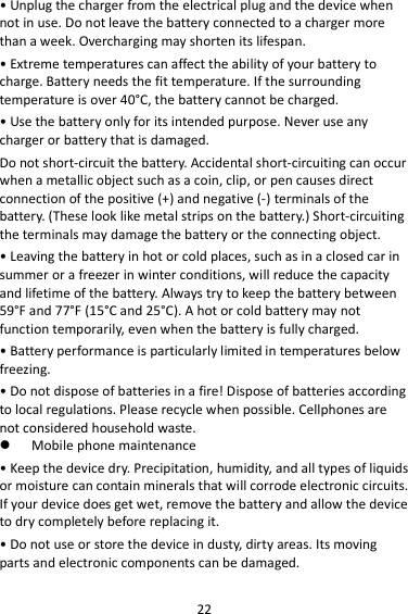 22 • Unplug the charger from the electrical plug and the device when not in use. Do not leave the battery connected to a charger more than a week. Overcharging may shorten its lifespan. • Extreme temperatures can affect the ability of your battery to charge. Battery needs the fit temperature. If the surrounding temperature is over 40°C, the battery cannot be charged. • Use the battery only for its intended purpose. Never use any charger or battery that is damaged. Do not short-circuit the battery. Accidental short-circuiting can occur when a metallic object such as a coin, clip, or pen causes direct connection of the positive (+) and negative (-) terminals of the battery. (These look like metal strips on the battery.) Short-circuiting the terminals may damage the battery or the connecting object. • Leaving the battery in hot or cold places, such as in a closed car in summer or a freezer in winter conditions, will reduce the capacity and lifetime of the battery. Always try to keep the battery between 59°F and 77°F (15°C and 25°C). A hot or cold battery may not function temporarily, even when the battery is fully charged. • Battery performance is particularly limited in temperatures below freezing. • Do not dispose of batteries in a fire! Dispose of batteries according to local regulations. Please recycle when possible. Cellphones are not considered household waste.  Mobile phone maintenance • Keep the device dry. Precipitation, humidity, and all types of liquids or moisture can contain minerals that will corrode electronic circuits. If your device does get wet, remove the battery and allow the device to dry completely before replacing it. • Do not use or store the device in dusty, dirty areas. Its moving parts and electronic components can be damaged. 