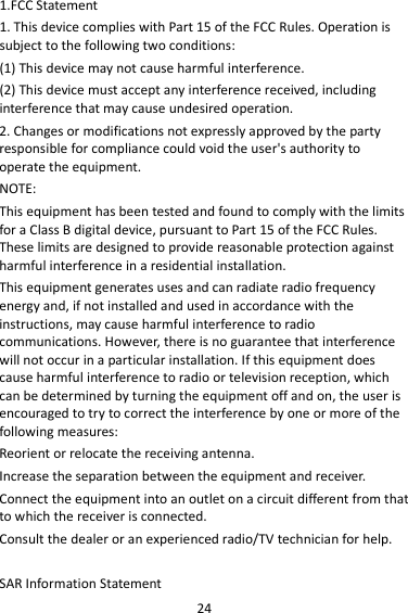 24 1.FCC Statement 1. This device complies with Part 15 of the FCC Rules. Operation is subject to the following two conditions: (1) This device may not cause harmful interference. (2) This device must accept any interference received, including interference that may cause undesired operation. 2. Changes or modifications not expressly approved by the party responsible for compliance could void the user&apos;s authority to operate the equipment. NOTE:   This equipment has been tested and found to comply with the limits for a Class B digital device, pursuant to Part 15 of the FCC Rules. These limits are designed to provide reasonable protection against harmful interference in a residential installation. This equipment generates uses and can radiate radio frequency energy and, if not installed and used in accordance with the instructions, may cause harmful interference to radio communications. However, there is no guarantee that interference will not occur in a particular installation. If this equipment does cause harmful interference to radio or television reception, which can be determined by turning the equipment off and on, the user is encouraged to try to correct the interference by one or more of the following measures: Reorient or relocate the receiving antenna. Increase the separation between the equipment and receiver. Connect the equipment into an outlet on a circuit different from that to which the receiver is connected.   Consult the dealer or an experienced radio/TV technician for help.  SAR Information Statement 