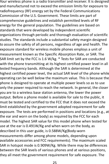 25 Your wireless phone is a radio transmitter and receiver. It is designed and manufactured not to exceed the emission limits for exposure to radiofrequency (RF) energy set by the Federal Communications Commission of the U.S. Government. These limits are part of comprehensive guidelines and establish permitted levels of RF energy for the general population. The guidelines are based on standards that were developed by independent scientific organizations through periodic and thorough evaluation of scientific studies. The standards include a substantial safety margin designed to assure the safety of all persons, regardless of age and health. The exposure standard for wireless mobile phones employs a unit of measurement known as the Specific Absorption Rate, or SAR. The SAR limit set by the FCC is 1.6 W/kg. * Tests for SAR are conducted with the phone transmitting at its highest certified power level in all tested frequency bands. Although the SAR is determined at the highest certified power level, the actual SAR level of the phone while operating can be well below the maximum value. This is because the phone is designed to operate at multiple power levels so as to use only the power required to reach the network. In general, the closer you are to a wireless base station antenna, the lower the power output. Before a phone model is available for sale to the public, it must be tested and certified to the FCC that it does not exceed the limit established by the government adopted requirement for safe exposure. The tests are performed in positions and locations (e.g., at the ear and worn on the body) as required by the FCC for each model. The highest SAR value for this model phone when tested for use at the ear is 0.491W/Kg and when worn on the body, as described in this user guide, is 0.588W/Kg(Body-worn measurements differ among phone models, depending upon available accessories and FCC requirements). The maximum scaled SAR in hotspot mode is 0.909W/Kg. While there may be differences between the SAR levels of various phones and at various positions, they all meet the government requirement for safe exposure. The 