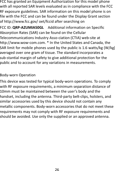 26 FCC has granted an Equipment Authorization for this model phone with all reported SAR levels evaluated as in compliance with the FCC RF exposure guidelines. SAR information on this model phone is on file with the FCC and can be found under the Display Grant section of http://www.fcc.gov/ oet/fccid after searching on   FCC ID: QRP-AZUMIA50GL  Additional information on Specific Absorption Rates (SAR) can be found on the Cellular Tel e communications Industry Asso-ciation (CTIA) web-site at http://www.wow-com.com. * In the United States and Canada, the SAR limit for mobile phones used by the public is 1.6 watts/kg (W/kg) averaged over one gram of tissue. The standard incorporates a sub-stantial margin of safety to give additional protection for the public and to account for any variations in measurements.  Body-worn Operation This device was tested for typical body-worn operations. To comply with RF exposure requirements, a minimum separation distance of 10mm must be maintained between the user’s body and the handset, including the antenna. Third-party belt-clips, holsters, and similar accessories used by this device should not contain any metallic components. Body-worn accessories that do not meet these requirements may not comply with RF exposure requirements and should be avoided. Use only the supplied or an approved antenna. 