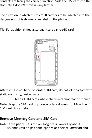 6 contacts are facing the correct direction. Slide the SIM card into the slot until it doesn&apos;t move up any further.  The direction in which the microSD card has to be inserted into the designated slot is shown by an label on the phone.  Tip: For additional media storage insert a microSD card.   Attention: Do not bend or scratch SIM card, do not let it contact with static electricity, dust or water. Keep all SIM cards where children cannot reach or touch. Note: Keep the SIM card chip contacts face downward. Make the SIM card fits card slot.  Remove Memory Card and SIM Card   Note: If the phone is turned on, long press Power Key about 3 seconds until it tips phone options and select Power off and 