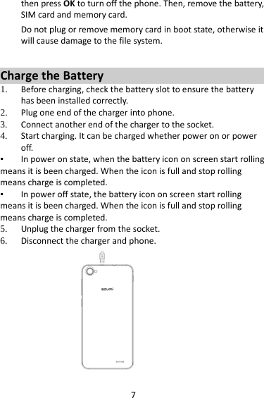 7 then press OK to turn off the phone. Then, remove the battery, SIM card and memory card.  Do not plug or remove memory card in boot state, otherwise it will cause damage to the file system.  Charge the Battery   1. Before charging, check the battery slot to ensure the battery has been installed correctly. 2. Plug one end of the charger into phone. 3. Connect another end of the charger to the socket. 4. Start charging. It can be charged whether power on or power off.   ▪ In power on state, when the battery icon on screen start rolling means it is been charged. When the icon is full and stop rolling means charge is completed.   ▪ In power off state, the battery icon on screen start rolling means it is been charged. When the icon is full and stop rolling means charge is completed. 5. Unplug the charger from the socket.   6. Disconnect the charger and phone.    