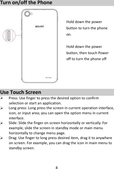 8 Turn on/off the Phone   Hold down the power   button to turn the phone on.    Hold down the power   button, then touch Power off to turn the phone off     Use Touch Screen  Press: Use finger to press the desired option to confirm selection or start an application.  Long press: Long press the screen in current operation interface, icon, or input area; you can open the option menu in current interface.  Slide: Slide the finger on screen horizontally or vertically. For example, slide the screen in standby mode or main menu horizontally to change menu page.  Drag: Use finger to long press desired item, drag it to anywhere on screen. For example, you can drag the icon in main menu to standby screen.   