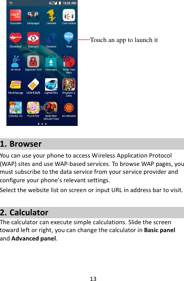 13   1. Browser You can use your phone to access Wireless Application Protocol (WAP) sites and use WAP-based services. To browse WAP pages, you must subscribe to the data service from your service provider and configure your phone&apos;s relevant settings. Select the website list on screen or input URL in address bar to visit.  2. Calculator The calculator can execute simple calculations. Slide the screen toward left or right, you can change the calculator in Basic panel and Advanced panel.  Touch an app to launch it 