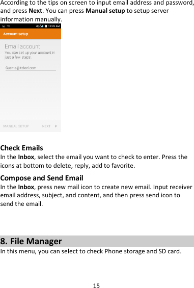 15 According to the tips on screen to input email address and password, and press Next. You can press Manual setup to setup server information manually.     Check Emails In the Inbox, select the email you want to check to enter. Press the icons at bottom to delete, reply, add to favorite. Compose and Send Email In the Inbox, press new mail icon to create new email. Input receiver email address, subject, and content, and then press send icon to send the email.    8. File Manager In this menu, you can select to check Phone storage and SD card.  