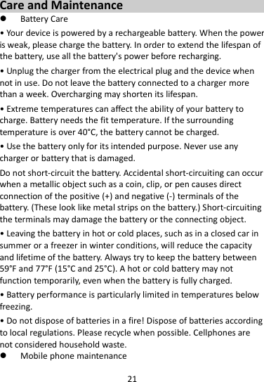 21  Care and Maintenance  Battery Care • Your device is powered by a rechargeable battery. When the power is weak, please charge the battery. In order to extend the lifespan of the battery, use all the battery&apos;s power before recharging. • Unplug the charger from the electrical plug and the device when not in use. Do not leave the battery connected to a charger more than a week. Overcharging may shorten its lifespan. • Extreme temperatures can affect the ability of your battery to charge. Battery needs the fit temperature. If the surrounding temperature is over 40°C, the battery cannot be charged. • Use the battery only for its intended purpose. Never use any charger or battery that is damaged. Do not short-circuit the battery. Accidental short-circuiting can occur when a metallic object such as a coin, clip, or pen causes direct connection of the positive (+) and negative (-) terminals of the battery. (These look like metal strips on the battery.) Short-circuiting the terminals may damage the battery or the connecting object. • Leaving the battery in hot or cold places, such as in a closed car in summer or a freezer in winter conditions, will reduce the capacity and lifetime of the battery. Always try to keep the battery between 59°F and 77°F (15°C and 25°C). A hot or cold battery may not function temporarily, even when the battery is fully charged. • Battery performance is particularly limited in temperatures below freezing. • Do not dispose of batteries in a fire! Dispose of batteries according to local regulations. Please recycle when possible. Cellphones are not considered household waste.  Mobile phone maintenance 