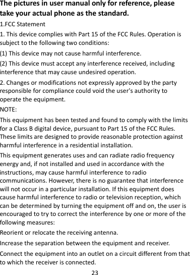 23  The pictures in user manual only for reference, please take your actual phone as the standard. 1.FCC Statement 1. This device complies with Part 15 of the FCC Rules. Operation is subject to the following two conditions: (1) This device may not cause harmful interference. (2) This device must accept any interference received, including interference that may cause undesired operation. 2. Changes or modifications not expressly approved by the party responsible for compliance could void the user&apos;s authority to operate the equipment. NOTE:   This equipment has been tested and found to comply with the limits for a Class B digital device, pursuant to Part 15 of the FCC Rules. These limits are designed to provide reasonable protection against harmful interference in a residential installation. This equipment generates uses and can radiate radio frequency energy and, if not installed and used in accordance with the instructions, may cause harmful interference to radio communications. However, there is no guarantee that interference will not occur in a particular installation. If this equipment does cause harmful interference to radio or television reception, which can be determined by turning the equipment off and on, the user is encouraged to try to correct the interference by one or more of the following measures: Reorient or relocate the receiving antenna. Increase the separation between the equipment and receiver. Connect the equipment into an outlet on a circuit different from that to which the receiver is connected.   