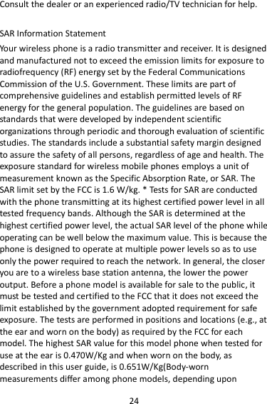 24 Consult the dealer or an experienced radio/TV technician for help.  SAR Information Statement Your wireless phone is a radio transmitter and receiver. It is designed and manufactured not to exceed the emission limits for exposure to radiofrequency (RF) energy set by the Federal Communications Commission of the U.S. Government. These limits are part of comprehensive guidelines and establish permitted levels of RF energy for the general population. The guidelines are based on standards that were developed by independent scientific organizations through periodic and thorough evaluation of scientific studies. The standards include a substantial safety margin designed to assure the safety of all persons, regardless of age and health. The exposure standard for wireless mobile phones employs a unit of measurement known as the Specific Absorption Rate, or SAR. The SAR limit set by the FCC is 1.6 W/kg. * Tests for SAR are conducted with the phone transmitting at its highest certified power level in all tested frequency bands. Although the SAR is determined at the highest certified power level, the actual SAR level of the phone while operating can be well below the maximum value. This is because the phone is designed to operate at multiple power levels so as to use only the power required to reach the network. In general, the closer you are to a wireless base station antenna, the lower the power output. Before a phone model is available for sale to the public, it must be tested and certified to the FCC that it does not exceed the limit established by the government adopted requirement for safe exposure. The tests are performed in positions and locations (e.g., at the ear and worn on the body) as required by the FCC for each model. The highest SAR value for this model phone when tested for use at the ear is 0.470W/Kg and when worn on the body, as described in this user guide, is 0.651W/Kg(Body-worn measurements differ among phone models, depending upon 