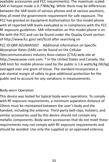 25 available accessories and FCC requirements). The maximum scaled SAR in hotspot mode is 0.778W/Kg. While there may be differences between the SAR levels of various phones and at various positions, they all meet the government requirement for safe exposure. The FCC has granted an Equipment Authorization for this model phone with all reported SAR levels evaluated as in compliance with the FCC RF exposure guidelines. SAR information on this model phone is on file with the FCC and can be found under the Display Grant section of http://www.fcc.gov/ oet/fccid after searching on   FCC ID:QRP-AZUMIA50LT    Additional information on Specific Absorption Rates (SAR) can be found on the Cellular Telecommunications Industry Asso-ciation (CTIA) web-site at http://www.wow-com.com. * In the United States and Canada, the SAR limit for mobile phones used by the public is 1.6 watts/kg (W/kg) averaged over one gram of tissue. The standard incorporates a sub-stantial margin of safety to give additional protection for the public and to account for any variations in measurements.  Body-worn Operation This device was tested for typical body-worn operations. To comply with RF exposure requirements, a minimum separation distance of 10mm must be maintained between the user’s body and the handset, including the antenna. Third-party belt-clips, holsters, and similar accessories used by this device should not contain any metallic components. Body-worn accessories that do not meet these requirements may not comply with RF exposure requirements and should be avoided. Use only the supplied or an approved antenna.      